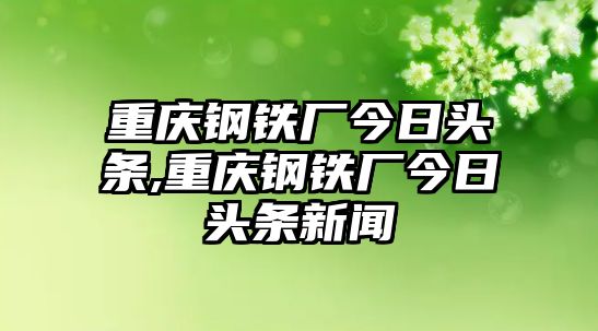 重慶鋼鐵廠今日頭條,重慶鋼鐵廠今日頭條新聞