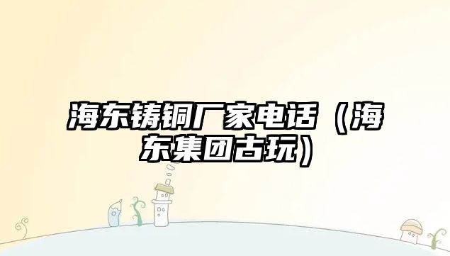 海東鑄銅廠(chǎng)家電話(huà)（海東集團(tuán)古玩）