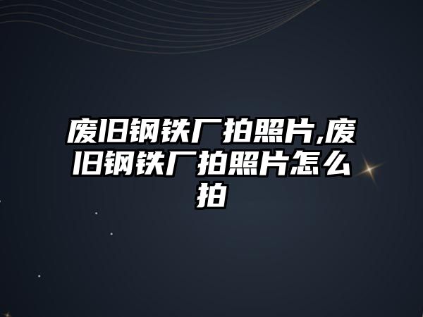 廢舊鋼鐵廠拍照片,廢舊鋼鐵廠拍照片怎么拍