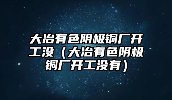 大冶有色陰極銅廠(chǎng)開(kāi)工沒(méi)（大冶有色陰極銅廠(chǎng)開(kāi)工沒(méi)有）