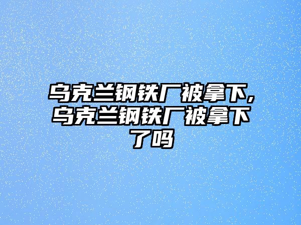 烏克蘭鋼鐵廠被拿下,烏克蘭鋼鐵廠被拿下了嗎