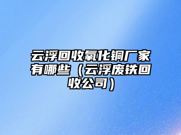 云浮回收氧化銅廠家有哪些（云浮廢鐵回收公司）