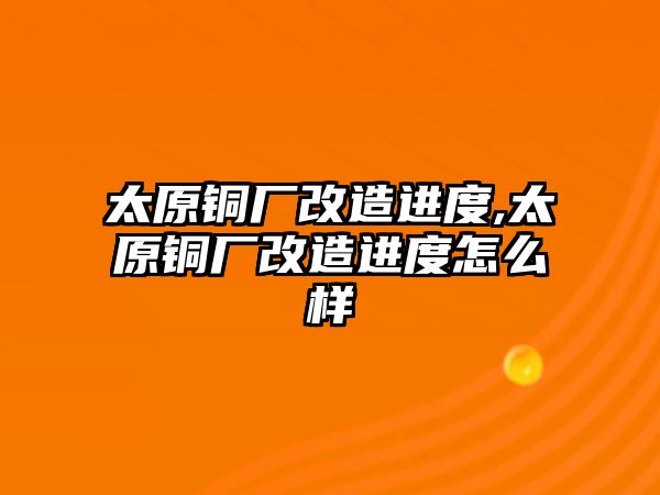 太原銅廠改造進(jìn)度,太原銅廠改造進(jìn)度怎么樣