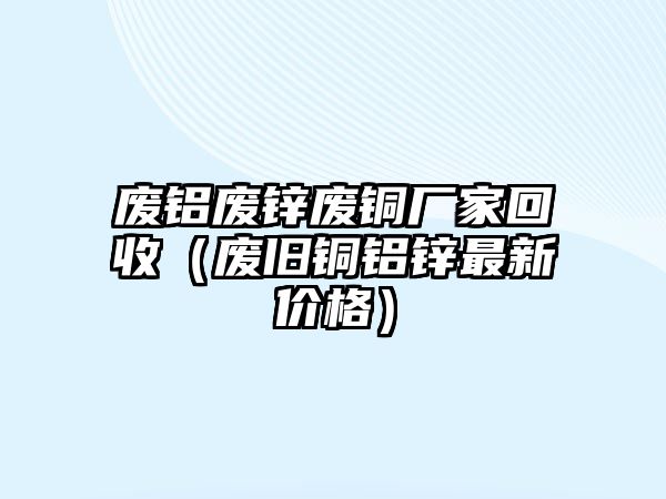 廢鋁廢鋅廢銅廠家回收（廢舊銅鋁鋅最新價(jià)格）