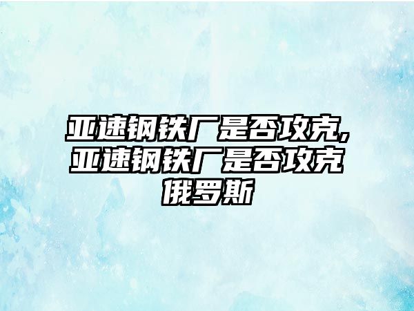 亞速鋼鐵廠是否攻克,亞速鋼鐵廠是否攻克俄羅斯