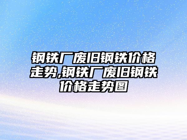 鋼鐵廠廢舊鋼鐵價格走勢,鋼鐵廠廢舊鋼鐵價格走勢圖