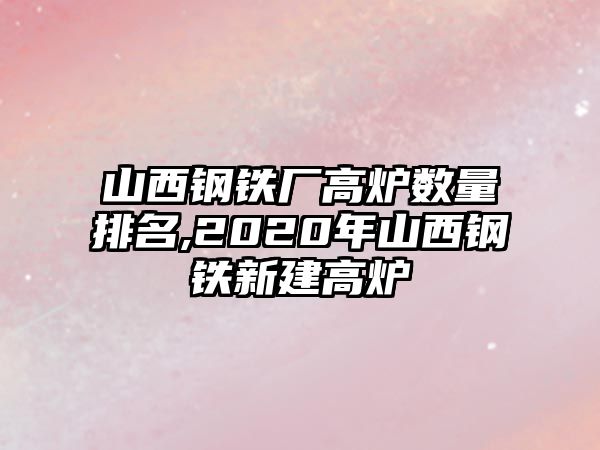 山西鋼鐵廠高爐數(shù)量排名,2020年山西鋼鐵新建高爐