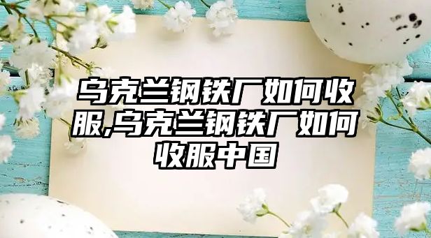 烏克蘭鋼鐵廠如何收服,烏克蘭鋼鐵廠如何收服中國