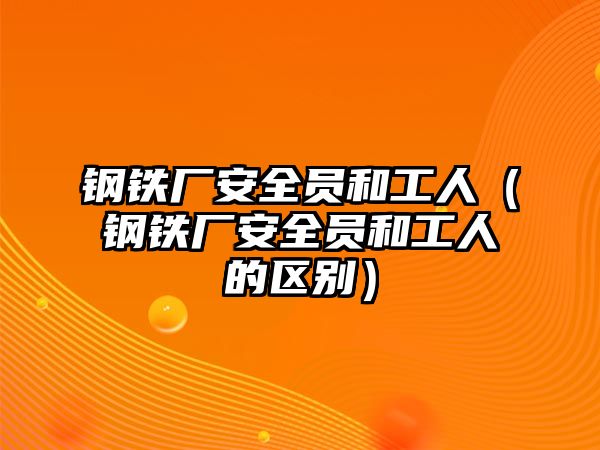 鋼鐵廠安全員和工人（鋼鐵廠安全員和工人的區(qū)別）