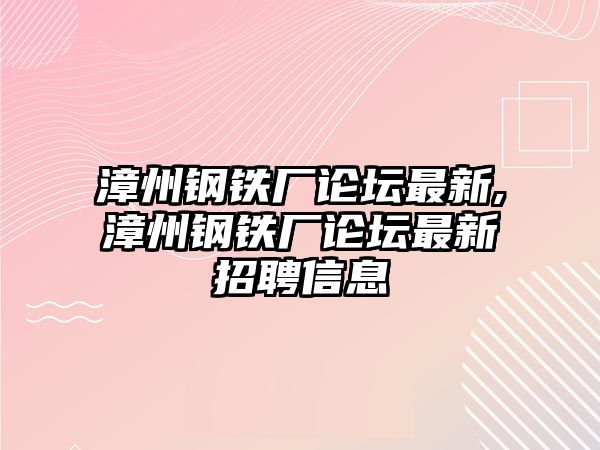 漳州鋼鐵廠論壇最新,漳州鋼鐵廠論壇最新招聘信息