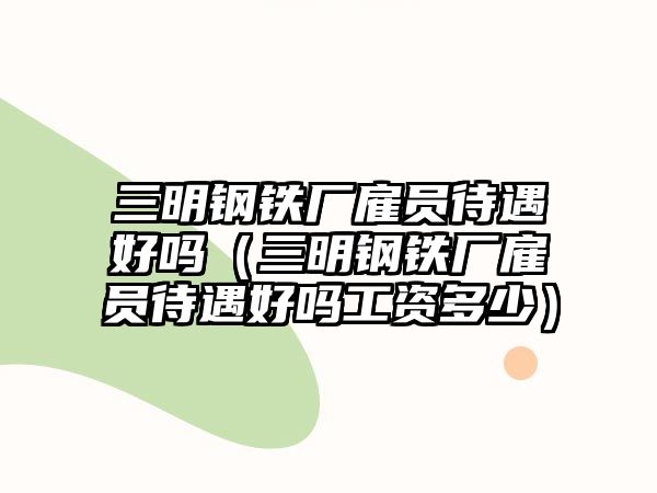 三明鋼鐵廠雇員待遇好嗎（三明鋼鐵廠雇員待遇好嗎工資多少）