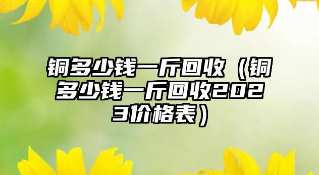 銅多少錢一斤回收（銅多少錢一斤回收2023價(jià)格表）