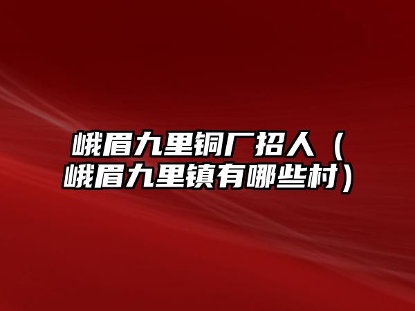 峨眉九里銅廠招人（峨眉九里鎮(zhèn)有哪些村）