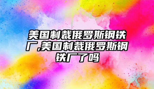 美國制裁俄羅斯鋼鐵廠,美國制裁俄羅斯鋼鐵廠了嗎