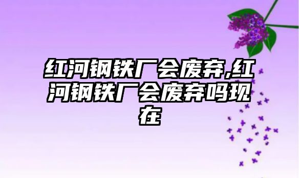 紅河鋼鐵廠會(huì)廢棄,紅河鋼鐵廠會(huì)廢棄嗎現(xiàn)在