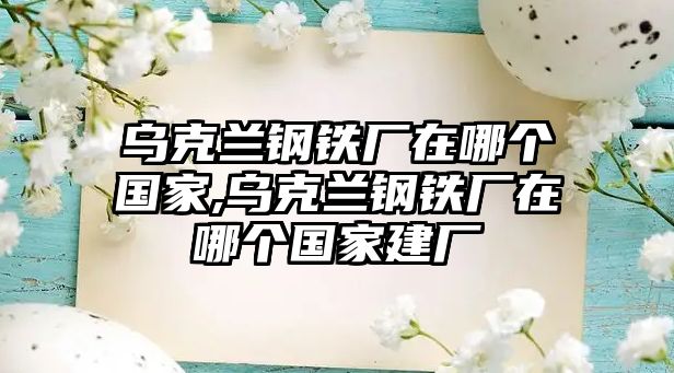 烏克蘭鋼鐵廠在哪個國家,烏克蘭鋼鐵廠在哪個國家建廠