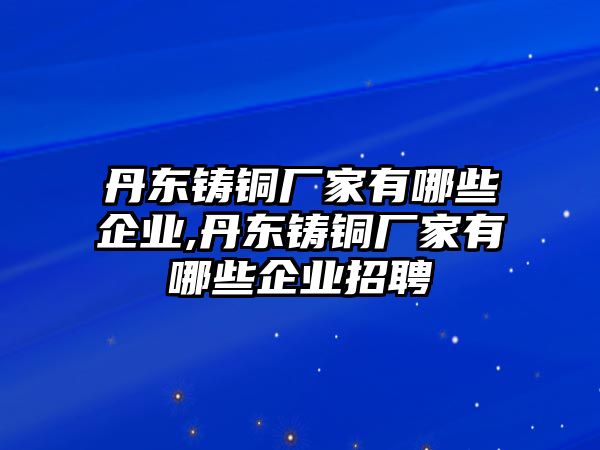 丹東鑄銅廠家有哪些企業(yè),丹東鑄銅廠家有哪些企業(yè)招聘