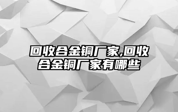 回收合金銅廠家,回收合金銅廠家有哪些