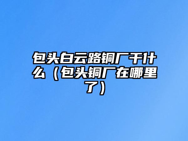 包頭白云路銅廠干什么（包頭銅廠在哪里了）