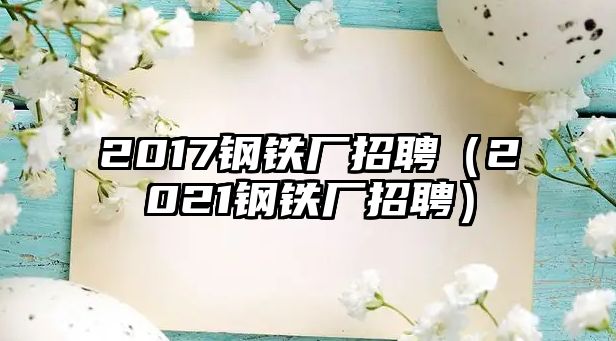 2017鋼鐵廠招聘（2021鋼鐵廠招聘）