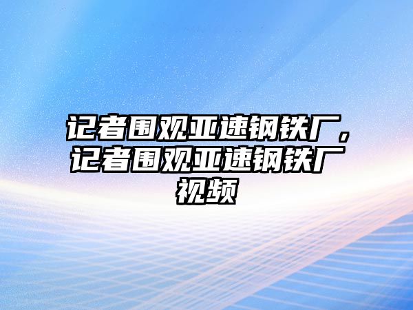 記者圍觀亞速鋼鐵廠,記者圍觀亞速鋼鐵廠視頻