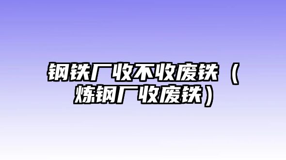 鋼鐵廠收不收廢鐵（煉鋼廠收廢鐵）