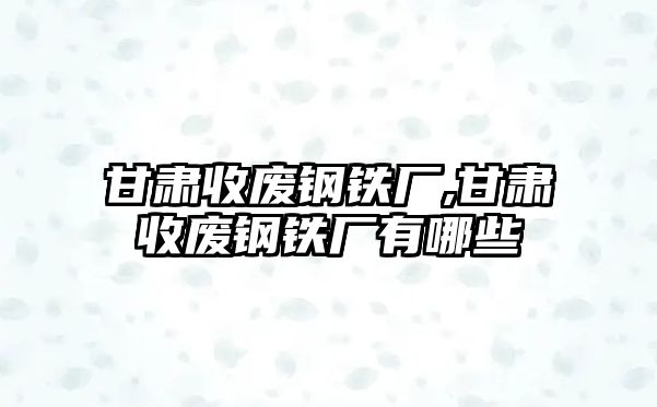 甘肅收廢鋼鐵廠,甘肅收廢鋼鐵廠有哪些