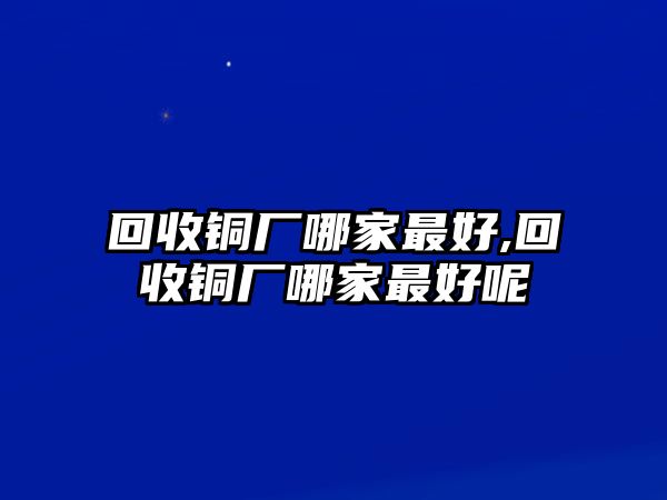 回收銅廠哪家最好,回收銅廠哪家最好呢