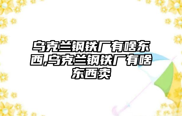 烏克蘭鋼鐵廠有啥東西,烏克蘭鋼鐵廠有啥東西賣