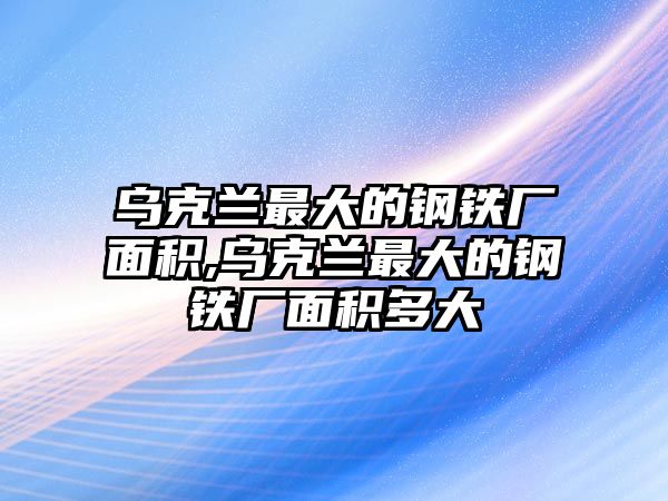 烏克蘭最大的鋼鐵廠面積,烏克蘭最大的鋼鐵廠面積多大