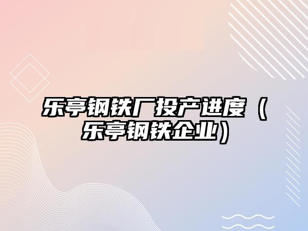 樂(lè)亭鋼鐵廠(chǎng)投產(chǎn)進(jìn)度（樂(lè)亭鋼鐵企業(yè)）