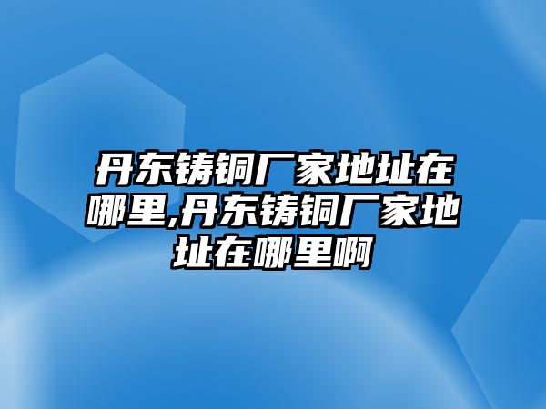 丹東鑄銅廠家地址在哪里,丹東鑄銅廠家地址在哪里啊