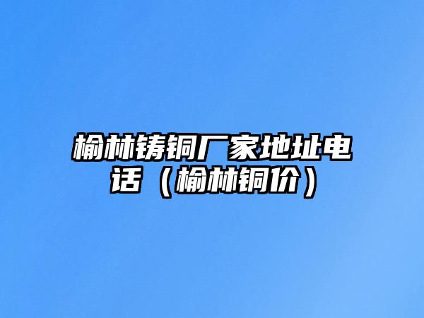 榆林鑄銅廠(chǎng)家地址電話(huà)（榆林銅價(jià)）