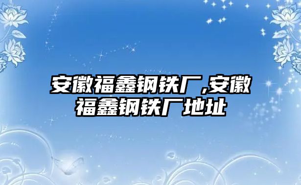 安徽福鑫鋼鐵廠,安徽福鑫鋼鐵廠地址