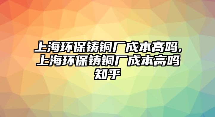 上海環(huán)保鑄銅廠成本高嗎,上海環(huán)保鑄銅廠成本高嗎知乎