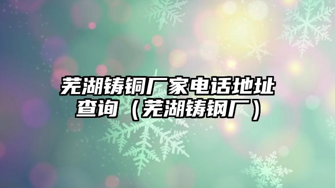 蕪湖鑄銅廠家電話地址查詢（蕪湖鑄鋼廠）