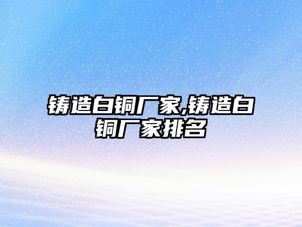 鑄造白銅廠家,鑄造白銅廠家排名