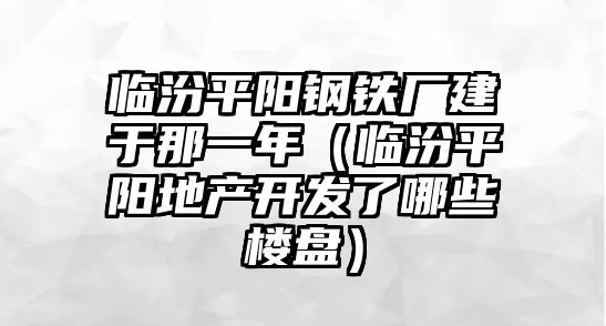 臨汾平陽鋼鐵廠建于那一年（臨汾平陽地產(chǎn)開發(fā)了哪些樓盤）