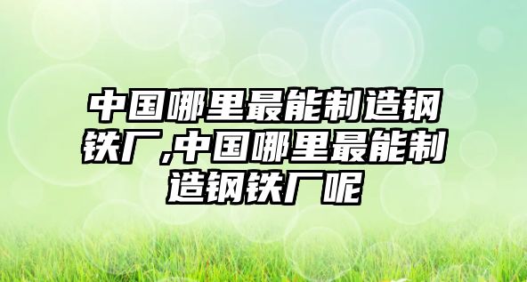 中國哪里最能制造鋼鐵廠,中國哪里最能制造鋼鐵廠呢