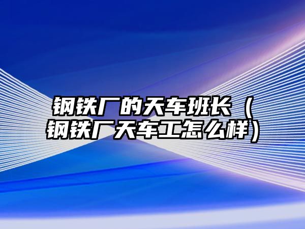 鋼鐵廠的天車班長（鋼鐵廠天車工怎么樣）