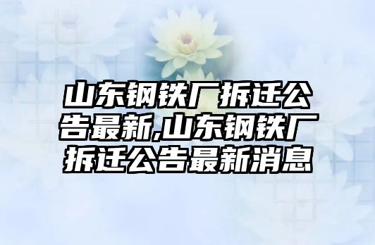 山東鋼鐵廠拆遷公告最新,山東鋼鐵廠拆遷公告最新消息