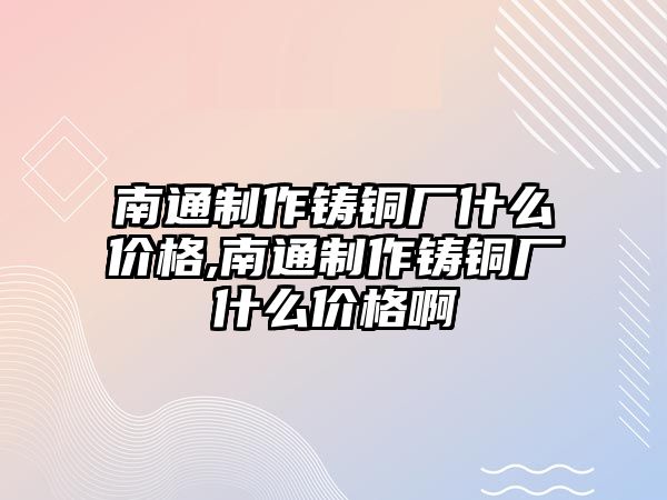 南通制作鑄銅廠什么價(jià)格,南通制作鑄銅廠什么價(jià)格啊