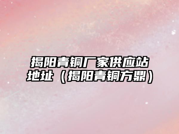 揭陽青銅廠家供應(yīng)站地址（揭陽青銅方鼎）