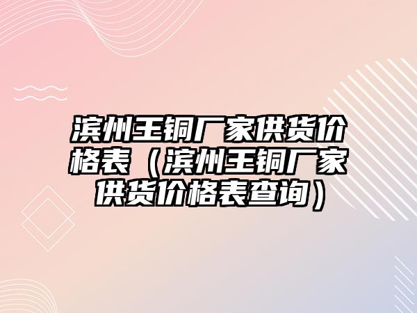 濱州王銅廠家供貨價格表（濱州王銅廠家供貨價格表查詢）