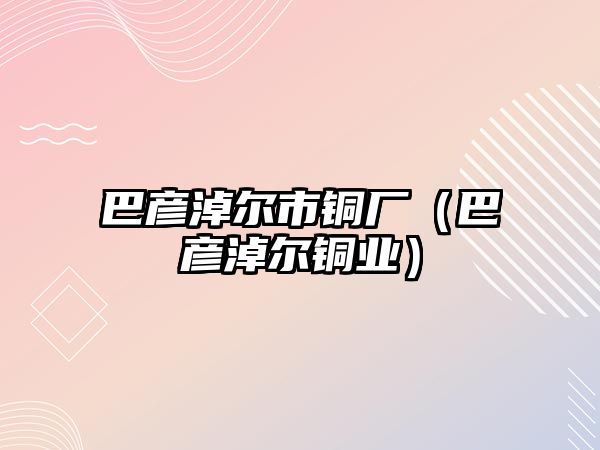 巴彥淖爾市銅廠（巴彥淖爾銅業(yè)）