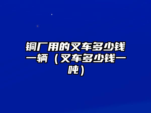 銅廠(chǎng)用的叉車(chē)多少錢(qián)一輛（叉車(chē)多少錢(qián)一噸）