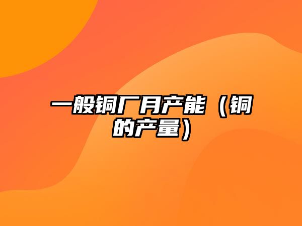 一般銅廠月產(chǎn)能（銅的產(chǎn)量）