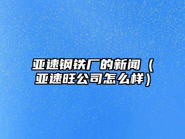 亞速鋼鐵廠的新聞（亞速旺公司怎么樣）