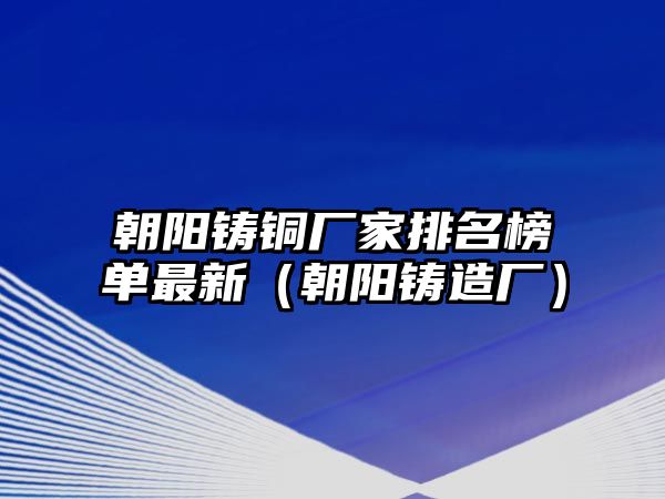 朝陽鑄銅廠家排名榜單最新（朝陽鑄造廠）