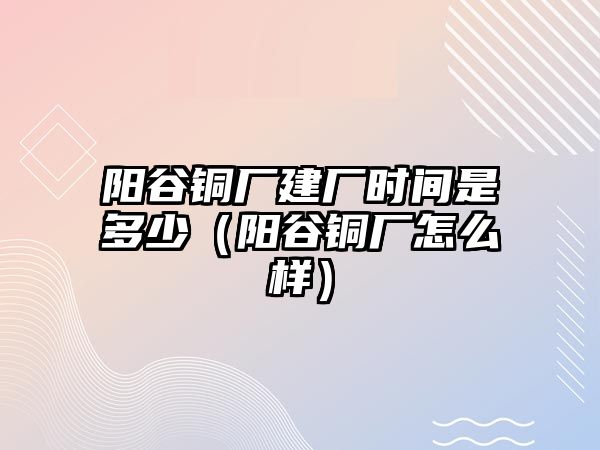 陽谷銅廠建廠時(shí)間是多少（陽谷銅廠怎么樣）